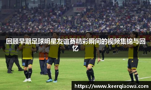 回顾早期足球明星友谊赛精彩瞬间的视频集锦与回忆